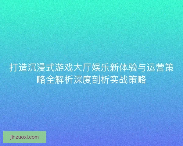 打造沉浸式游戏大厅娱乐新体验与运营策略全解析深度剖析实战策略