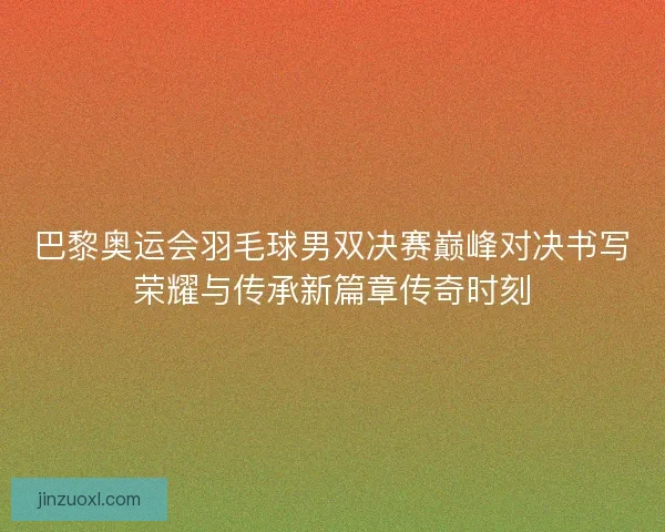 巴黎奥运会羽毛球男双决赛巅峰对决书写荣耀与传承新篇章传奇时刻