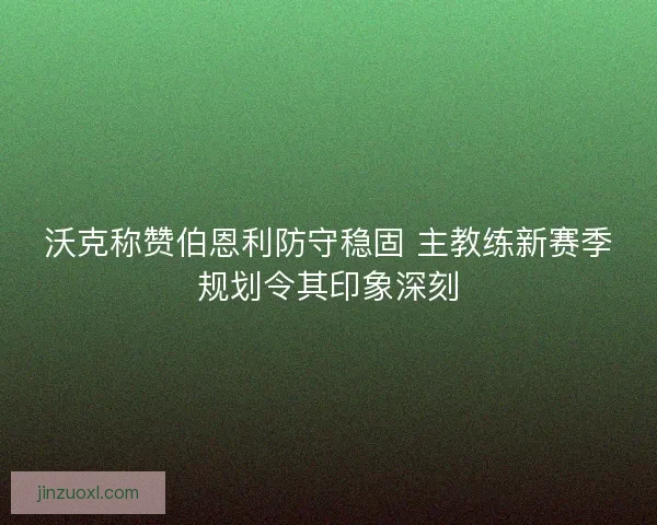 沃克称赞伯恩利防守稳固 主教练新赛季规划令其印象深刻
