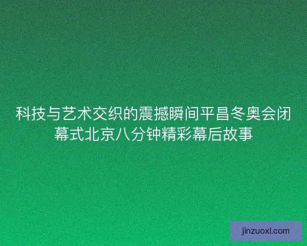 科技与艺术交织的震撼瞬间平昌冬奥会闭幕式北京八分钟精彩幕后故事