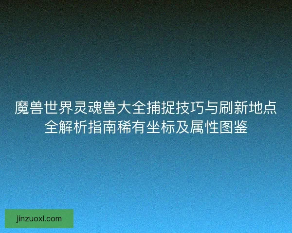 魔兽世界灵魂兽大全捕捉技巧与刷新地点全解析指南稀有坐标及属性图鉴