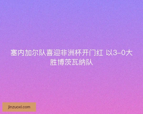 塞内加尔队喜迎非洲杯开门红 以3-0大胜博茨瓦纳队 塞内加尔队喜迎非洲杯开门红 以3-0大胜博茨瓦纳队