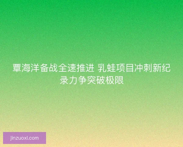 覃海洋备战全速推进 乳蛙项目冲刺新纪录力争突破极限