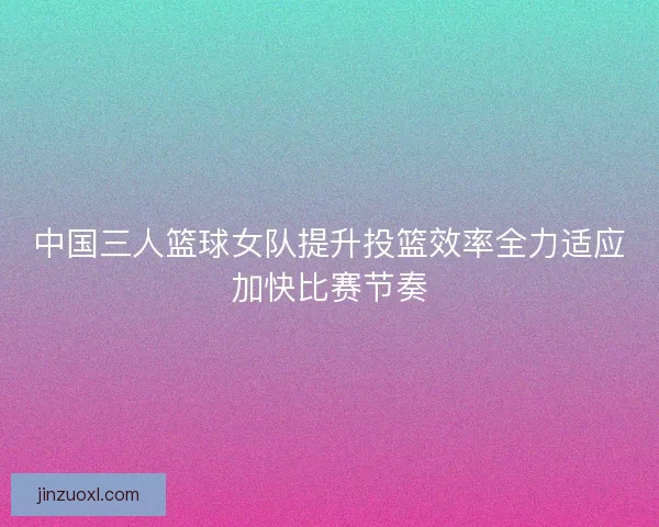 中国三人篮球女队提升投篮效率全力适应加快比赛节奏 中国三人篮球女队提升投篮效率全力适应加快比赛节奏