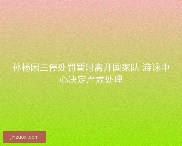 孙杨因三停处罚暂时离开国家队 游泳中心决定严肃处理
