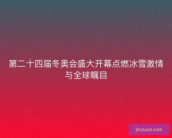 第二十四届冬奥会盛大开幕点燃冰雪激情与全球瞩目