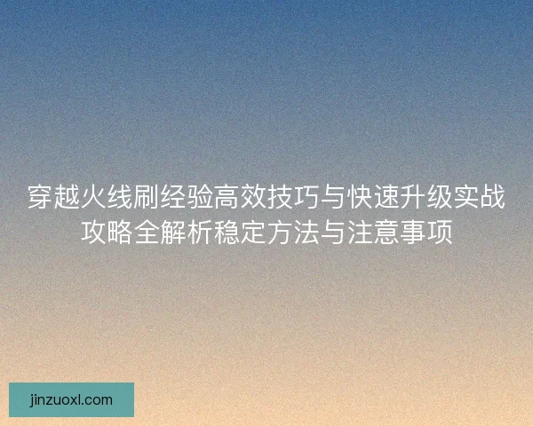 穿越火线刷经验高效技巧与快速升级实战攻略全解析稳定方法与注意事项 穿越火线刷经验高效技巧与快速升级实战攻略全解析稳定方法与注意事项