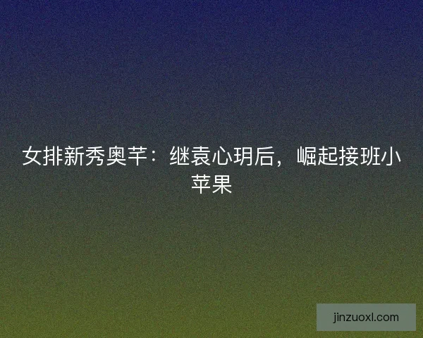 女排新秀奥芊：继袁心玥后，崛起接班小苹果