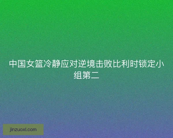 中国女篮冷静应对逆境击败比利时锁定小组第二