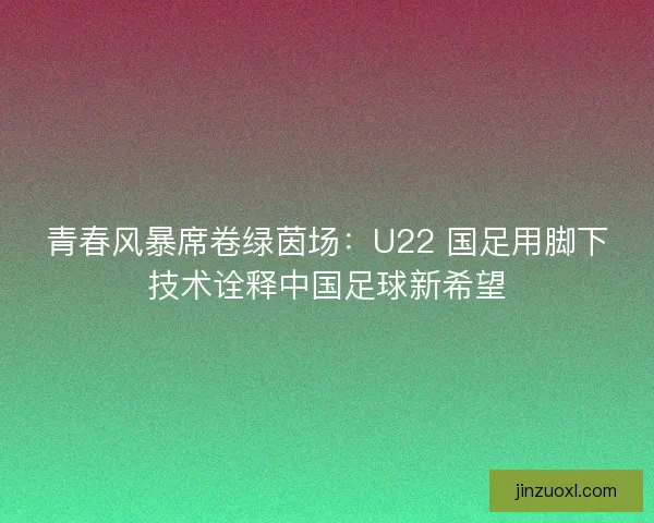 青春风暴席卷绿茵场：U22 国足用脚下技术诠释中国足球新希望