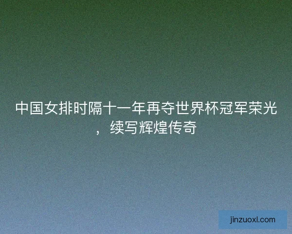 中国女排时隔十一年再夺世界杯冠军荣光，续写辉煌传奇